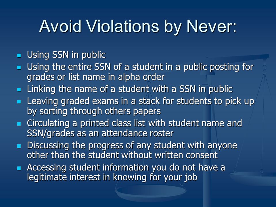 Avoid Violations by Never: Using SSN in public Using SSN in public Using the entire SSN of a student in a public posting for grades or list name in alpha order Using the entire SSN of a student in a public posting for grades or list name in alpha order Linking the name of a student with a SSN in public Linking the name of a student with a SSN in public Leaving graded exams in a stack for students to pick up by sorting through others papers Leaving graded exams in a stack for students to pick up by sorting through others papers Circulating a printed class list with student name and SSN/grades as an attendance roster Circulating a printed class list with student name and SSN/grades as an attendance roster Discussing the progress of any student with anyone other than the student without written consent Discussing the progress of any student with anyone other than the student without written consent Accessing student information you do not have a legitimate interest in knowing for your job Accessing student information you do not have a legitimate interest in knowing for your job