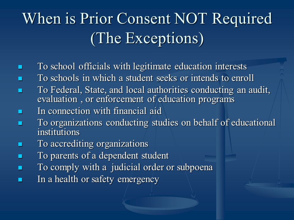 When is Prior Consent NOT Required (The Exceptions) To school officials with legitimate education interests To school officials with legitimate education interests To schools in which a student seeks or intends to enroll To schools in which a student seeks or intends to enroll To Federal, State, and local authorities conducting an audit, evaluation, or enforcement of education programs To Federal, State, and local authorities conducting an audit, evaluation, or enforcement of education programs In connection with financial aid In connection with financial aid To organizations conducting studies on behalf of educational institutions To organizations conducting studies on behalf of educational institutions To accrediting organizations To accrediting organizations To parents of a dependent student To parents of a dependent student To comply with a judicial order or subpoena To comply with a judicial order or subpoena In a health or safety emergency In a health or safety emergency