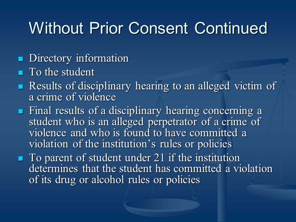 Without Prior Consent Continued Directory information Directory information To the student To the student Results of disciplinary hearing to an alleged victim of a crime of violence Results of disciplinary hearing to an alleged victim of a crime of violence Final results of a disciplinary hearing concerning a student who is an alleged perpetrator of a crime of violence and who is found to have committed a violation of the institution’s rules or policies Final results of a disciplinary hearing concerning a student who is an alleged perpetrator of a crime of violence and who is found to have committed a violation of the institution’s rules or policies To parent of student under 21 if the institution determines that the student has committed a violation of its drug or alcohol rules or policies To parent of student under 21 if the institution determines that the student has committed a violation of its drug or alcohol rules or policies
