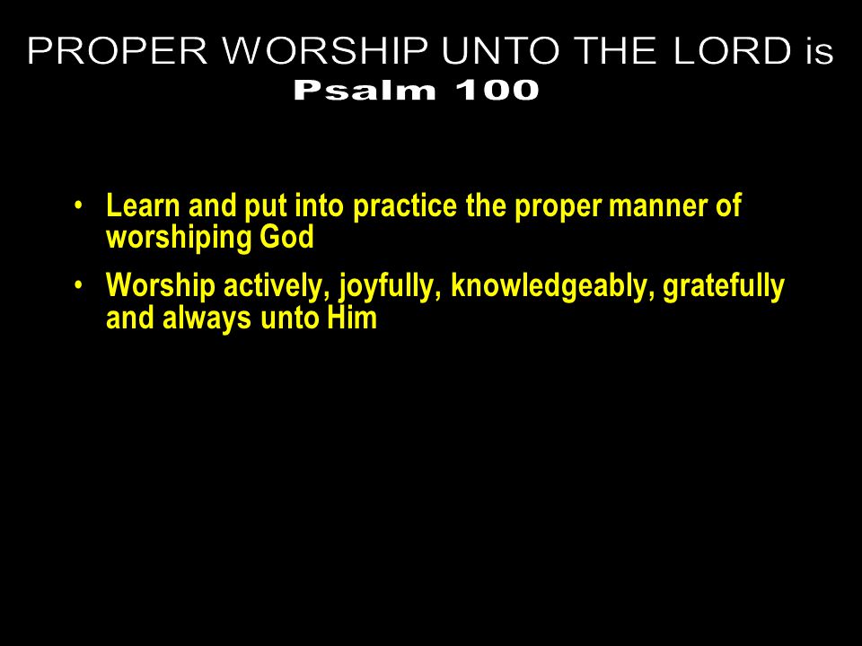 Learn and put into practice the proper manner of worshiping God Worship actively, joyfully, knowledgeably, gratefully and always unto Him