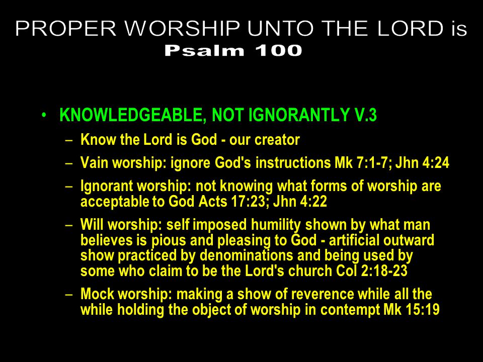 KNOWLEDGEABLE, NOT IGNORANTLY V.3 – Know the Lord is God - our creator – Vain worship: ignore God s instructions Mk 7:1-7; Jhn 4:24 – Ignorant worship: not knowing what forms of worship are acceptable to God Acts 17:23; Jhn 4:22 – Will worship: self imposed humility shown by what man believes is pious and pleasing to God - artificial outward show practiced by denominations and being used by some who claim to be the Lord s church Col 2:18-23 – Mock worship: making a show of reverence while all the while holding the object of worship in contempt Mk 15:19