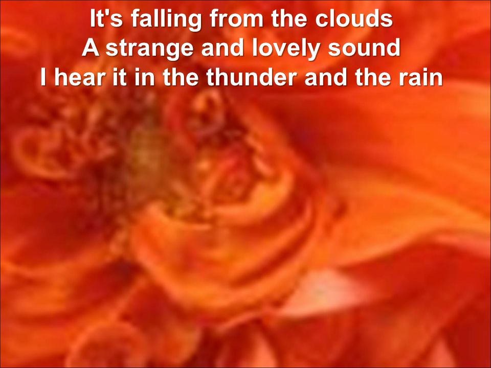 It s falling from the clouds A strange and lovely sound I hear it in the thunder and the rain