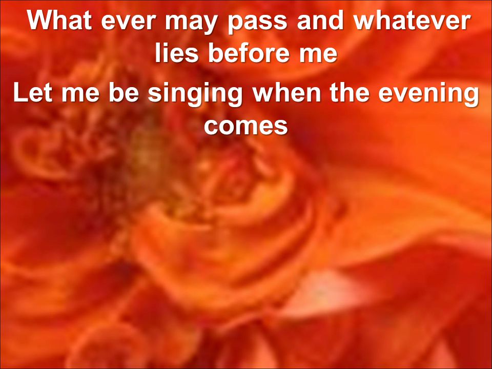 What ever may pass and whatever lies before me Let me be singing when the evening comes