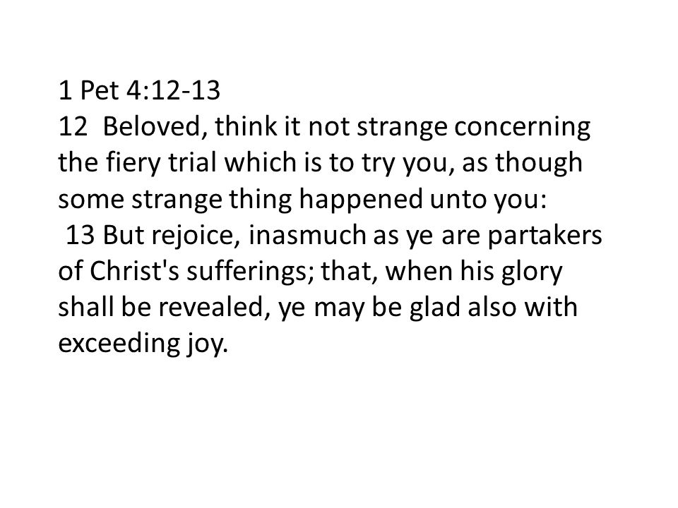 1 Pet 4: Beloved, think it not strange concerning the fiery trial which is to try you, as though some strange thing happened unto you: 13 But rejoice, inasmuch as ye are partakers of Christ s sufferings; that, when his glory shall be revealed, ye may be glad also with exceeding joy.
