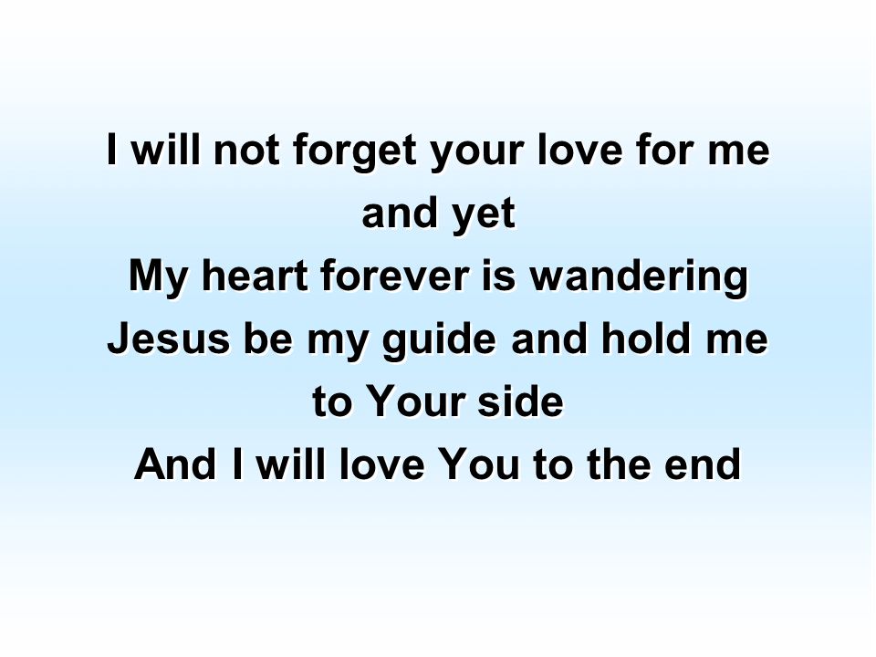 I will not forget your love for me and yet My heart forever is wandering Jesus be my guide and hold me to Your side And I will love You to the end I will not forget your love for me and yet My heart forever is wandering Jesus be my guide and hold me to Your side And I will love You to the end