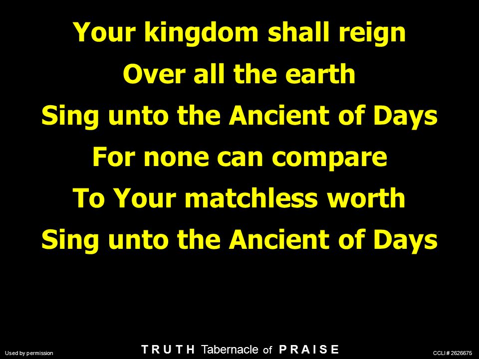 Your kingdom shall reign Over all the earth Sing unto the Ancient of Days For none can compare To Your matchless worth Sing unto the Ancient of Days T R U T H Tabernacle of P R A I S E Used by permission CCLI #