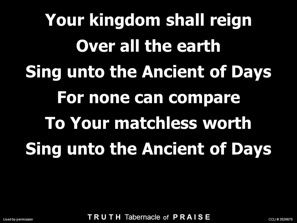 Your kingdom shall reign Over all the earth Sing unto the Ancient of Days For none can compare To Your matchless worth Sing unto the Ancient of Days T R U T H Tabernacle of P R A I S E Used by permission CCLI #