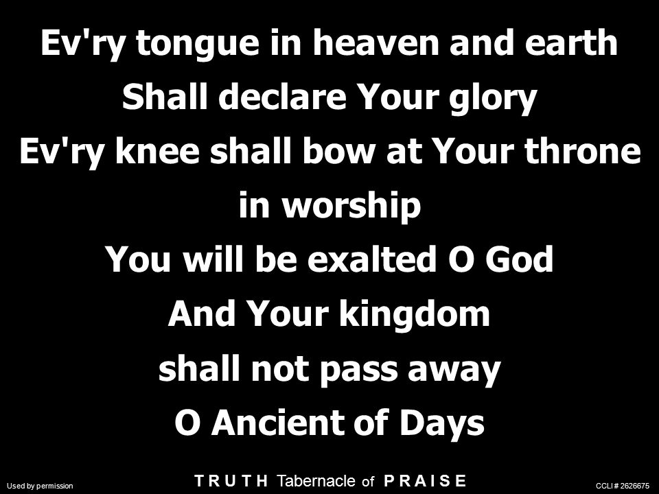 Ev ry tongue in heaven and earth Shall declare Your glory Ev ry knee shall bow at Your throne in worship You will be exalted O God And Your kingdom shall not pass away O Ancient of Days Ev ry tongue in heaven and earth Shall declare Your glory Ev ry knee shall bow at Your throne in worship You will be exalted O God And Your kingdom shall not pass away O Ancient of Days T R U T H Tabernacle of P R A I S E Used by permission CCLI #