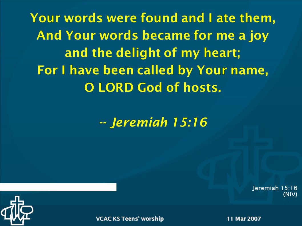 11 Mar 2007VCAC KS Teens worship Jeremiah 15:16 (NIV) Your words were found and I ate them, And Your words became for me a joy and the delight of my heart; For I have been called by Your name, O LORD God of hosts.
