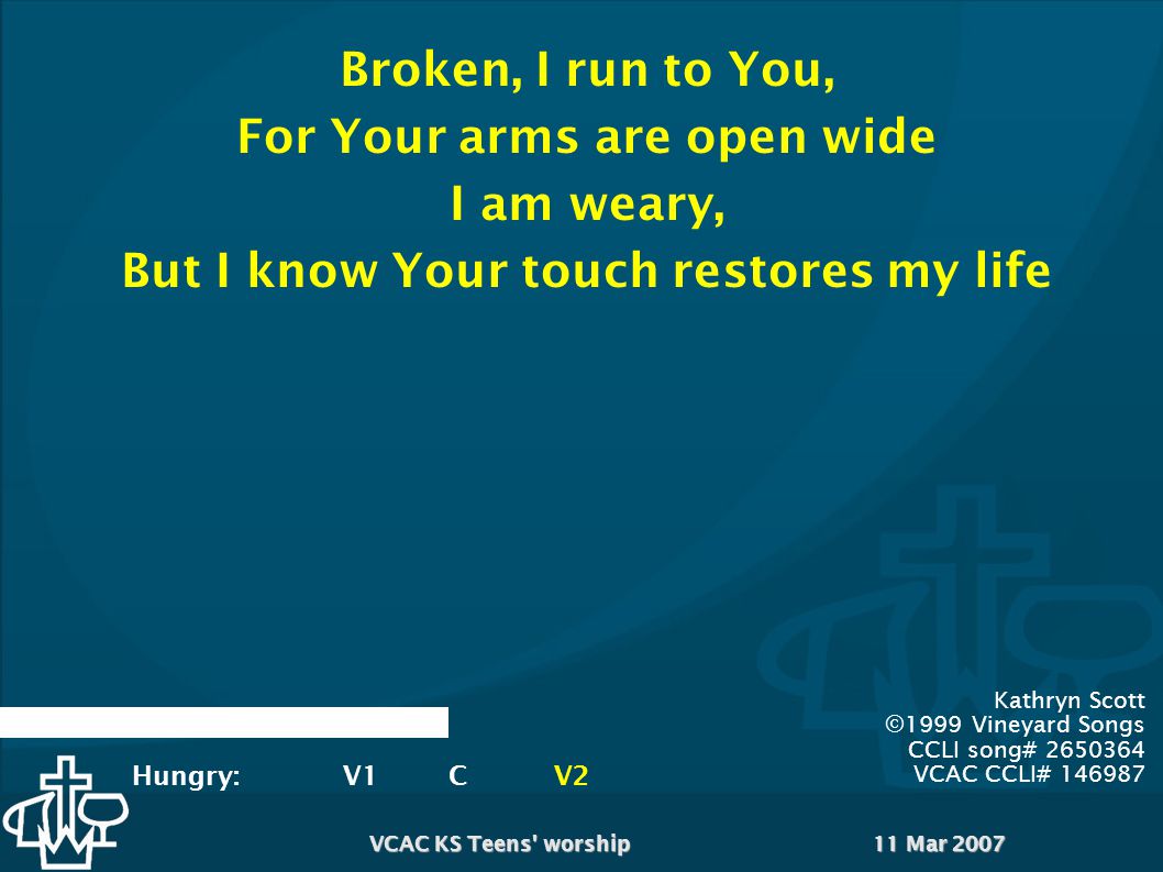 11 Mar 2007VCAC KS Teens worship Kathryn Scott ©1999 Vineyard Songs CCLI song# VCAC CCLI# Broken, I run to You, For Your arms are open wide I am weary, But I know Your touch restores my life Hungry:V1CV2