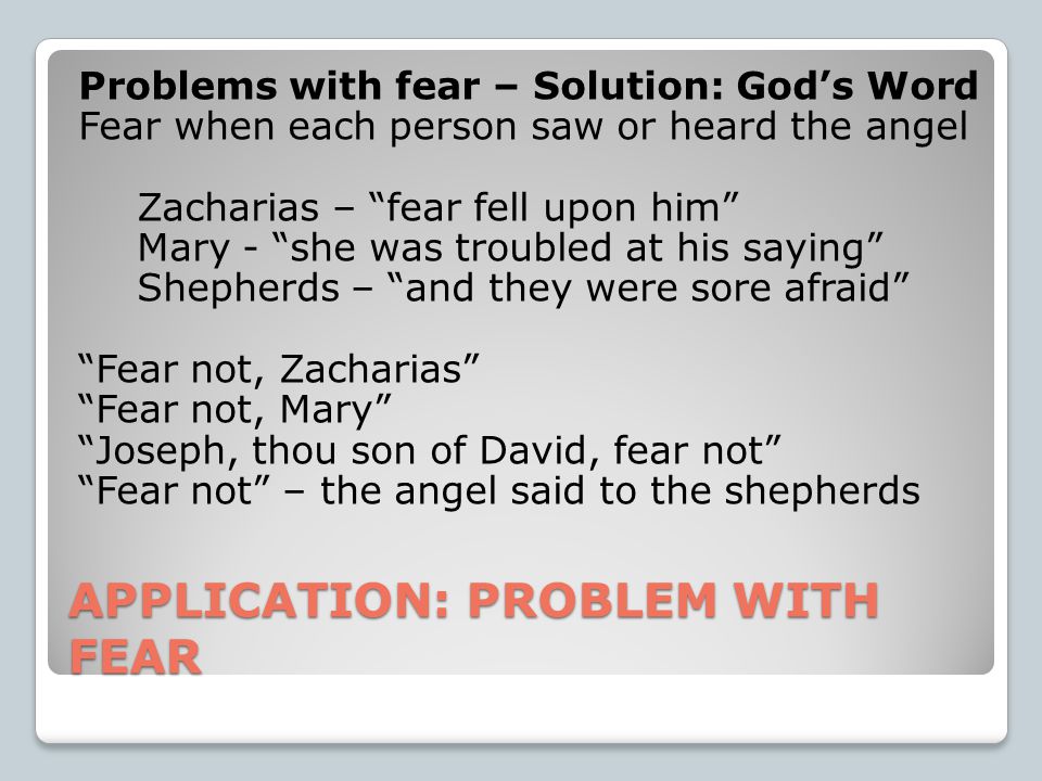 APPLICATION: PROBLEM WITH FEAR Problems with fear – Solution: God’s Word Fear when each person saw or heard the angel Zacharias – fear fell upon him Mary - she was troubled at his saying Shepherds – and they were sore afraid Fear not, Zacharias Fear not, Mary Joseph, thou son of David, fear not Fear not – the angel said to the shepherds