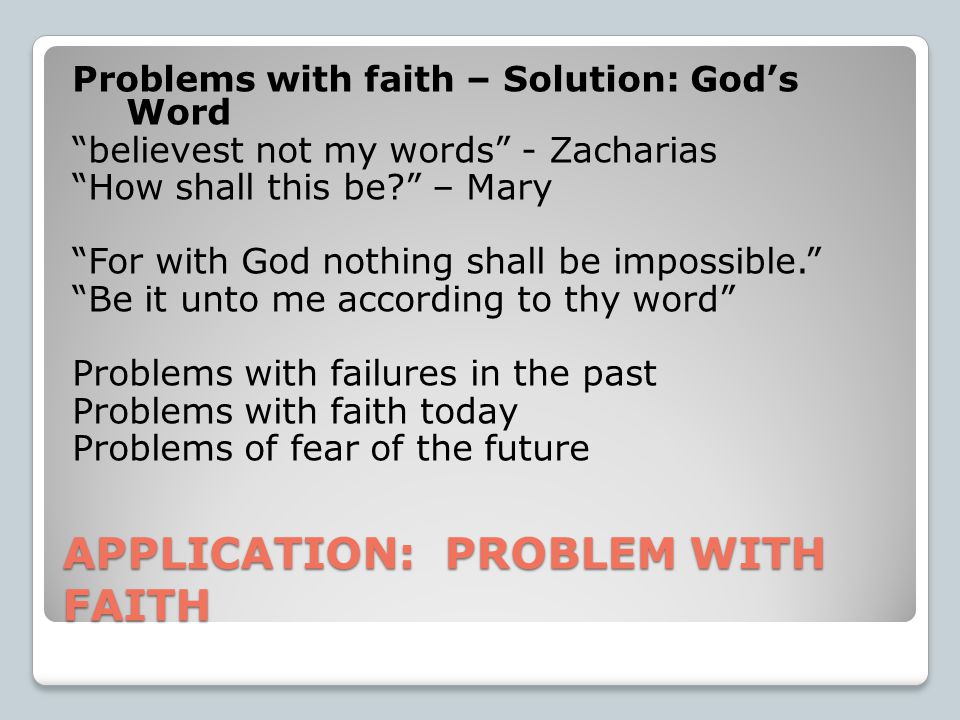 APPLICATION: PROBLEM WITH FAITH Problems with faith – Solution: God’s Word believest not my words - Zacharias How shall this be – Mary For with God nothing shall be impossible. Be it unto me according to thy word Problems with failures in the past Problems with faith today Problems of fear of the future