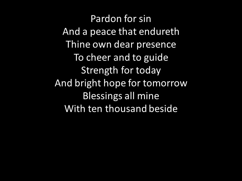 Pardon for sin And a peace that endureth Thine own dear presence To cheer and to guide Strength for today And bright hope for tomorrow Blessings all mine With ten thousand beside