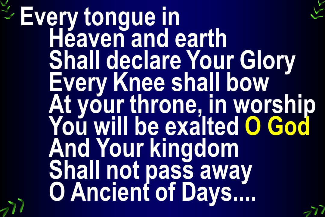 Every tongue in Heaven and earth Shall declare Your Glory Every Knee shall bow At your throne, in worship You will be exalted O God And Your kingdom Shall not pass away O Ancient of Days....