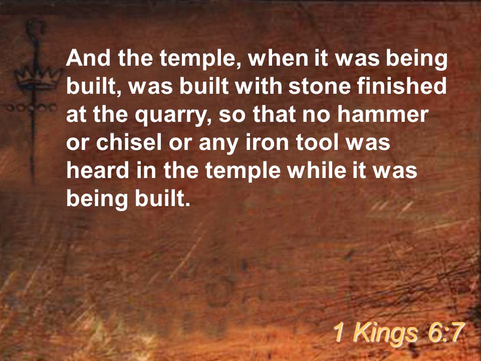 And the temple, when it was being built, was built with stone finished at the quarry, so that no hammer or chisel or any iron tool was heard in the temple while it was being built.