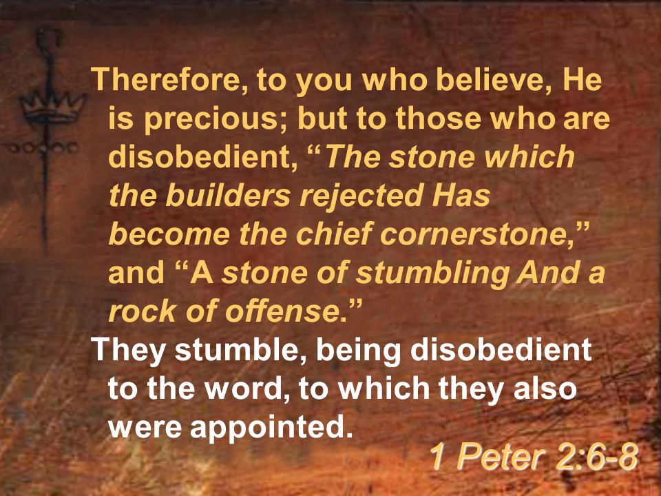 Therefore, to you who believe, He is precious; but to those who are disobedient, The stone which the builders rejected Has become the chief cornerstone, and A stone of stumbling And a rock of offense. They stumble, being disobedient to the word, to which they also were appointed.