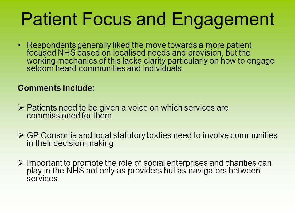 Patient Focus and Engagement Respondents generally liked the move towards a more patient focused NHS based on localised needs and provision, but the working mechanics of this lacks clarity particularly on how to engage seldom heard communities and individuals.