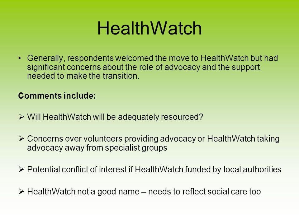 HealthWatch Generally, respondents welcomed the move to HealthWatch but had significant concerns about the role of advocacy and the support needed to make the transition.