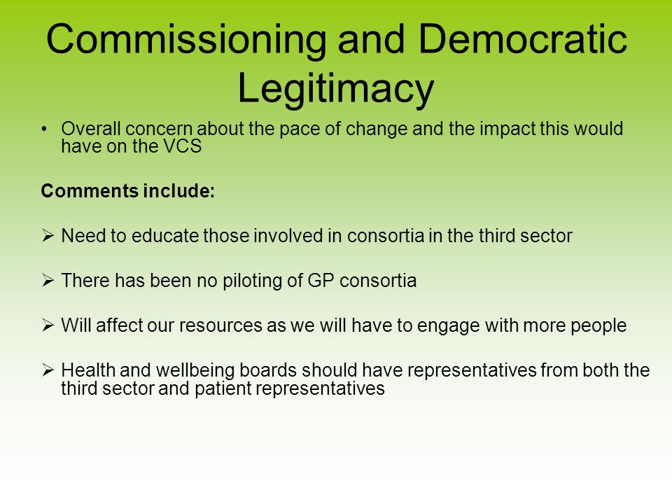Commissioning and Democratic Legitimacy Overall concern about the pace of change and the impact this would have on the VCS Comments include:  Need to educate those involved in consortia in the third sector  There has been no piloting of GP consortia  Will affect our resources as we will have to engage with more people  Health and wellbeing boards should have representatives from both the third sector and patient representatives