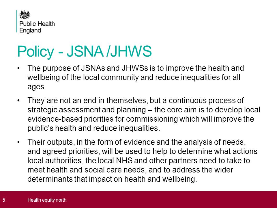 Policy - JSNA /JHWS The purpose of JSNAs and JHWSs is to improve the health and wellbeing of the local community and reduce inequalities for all ages.