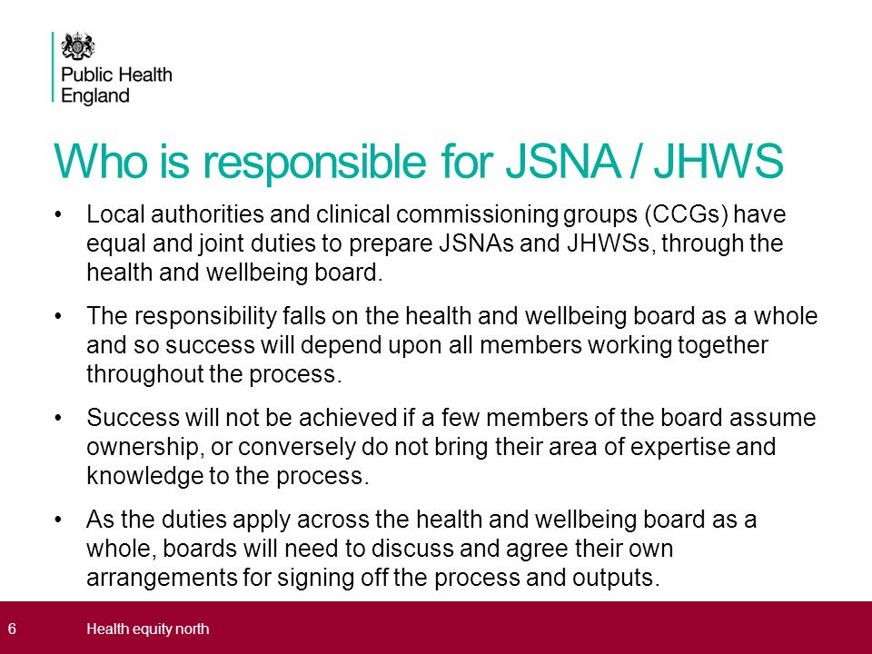 Who is responsible for JSNA / JHWS Local authorities and clinical commissioning groups (CCGs) have equal and joint duties to prepare JSNAs and JHWSs, through the health and wellbeing board.