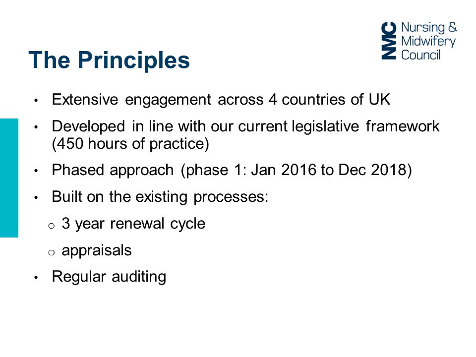 The Principles Extensive engagement across 4 countries of UK Developed in line with our current legislative framework (450 hours of practice) Phased approach (phase 1: Jan 2016 to Dec 2018) Built on the existing processes: o 3 year renewal cycle o appraisals Regular auditing