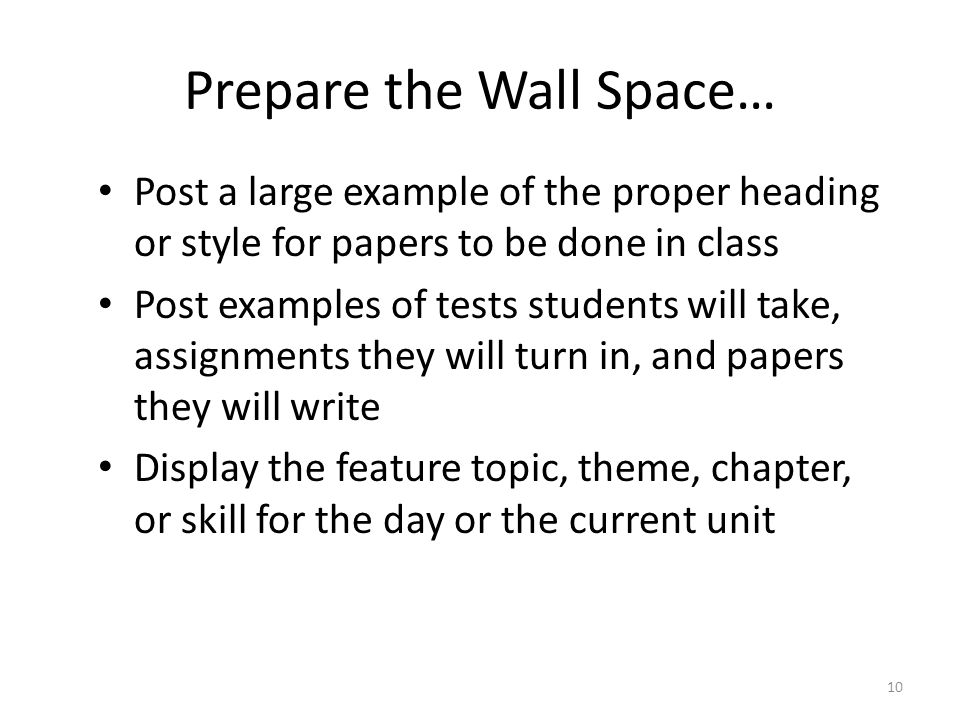 10 Prepare the Wall Space… Post a large example of the proper heading or style for papers to be done in class Post examples of tests students will take, assignments they will turn in, and papers they will write Display the feature topic, theme, chapter, or skill for the day or the current unit