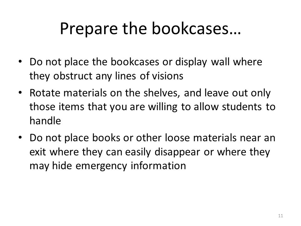 11 Prepare the bookcases… Do not place the bookcases or display wall where they obstruct any lines of visions Rotate materials on the shelves, and leave out only those items that you are willing to allow students to handle Do not place books or other loose materials near an exit where they can easily disappear or where they may hide emergency information