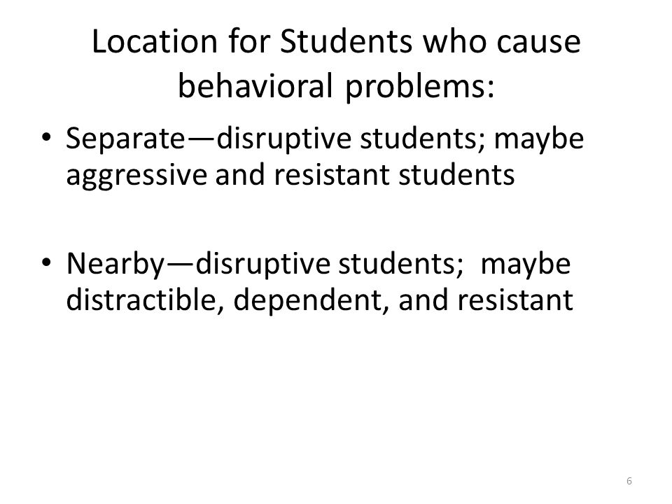 6 Location for Students who cause behavioral problems: Separate—disruptive students; maybe aggressive and resistant students Nearby—disruptive students; maybe distractible, dependent, and resistant