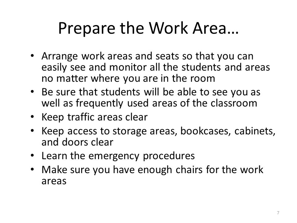 7 Prepare the Work Area… Arrange work areas and seats so that you can easily see and monitor all the students and areas no matter where you are in the room Be sure that students will be able to see you as well as frequently used areas of the classroom Keep traffic areas clear Keep access to storage areas, bookcases, cabinets, and doors clear Learn the emergency procedures Make sure you have enough chairs for the work areas