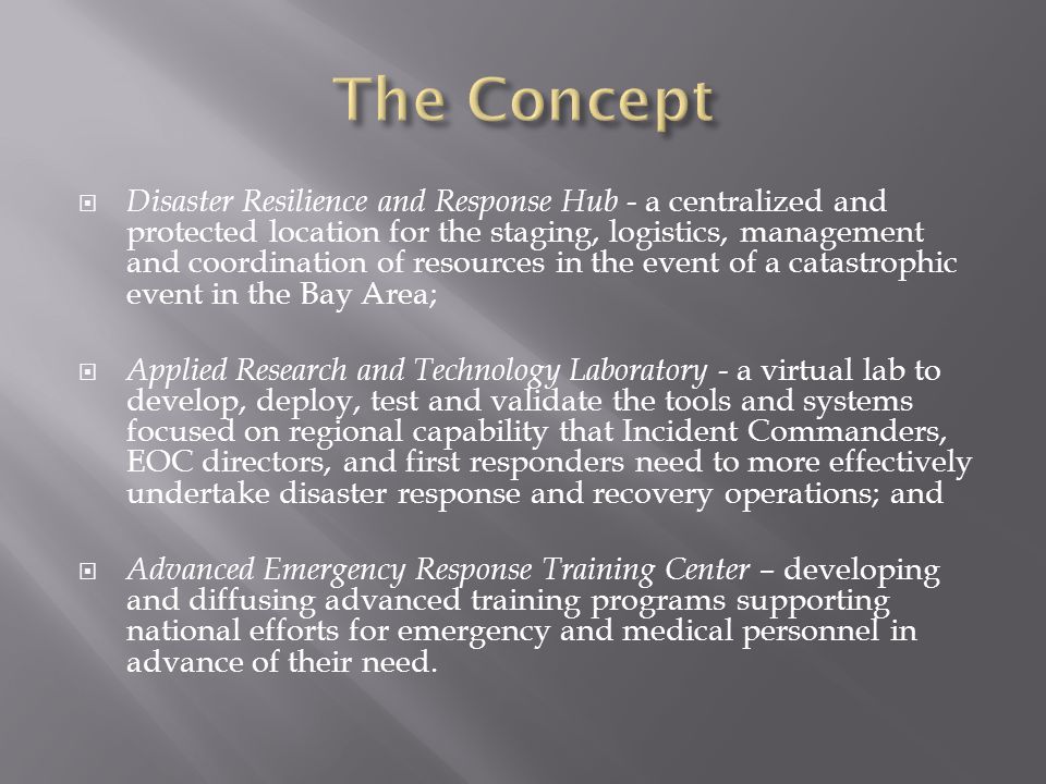  Disaster Resilience and Response Hub - a centralized and protected location for the staging, logistics, management and coordination of resources in the event of a catastrophic event in the Bay Area;  Applied Research and Technology Laboratory - a virtual lab to develop, deploy, test and validate the tools and systems focused on regional capability that Incident Commanders, EOC directors, and first responders need to more effectively undertake disaster response and recovery operations; and  Advanced Emergency Response Training Center – developing and diffusing advanced training programs supporting national efforts for emergency and medical personnel in advance of their need.