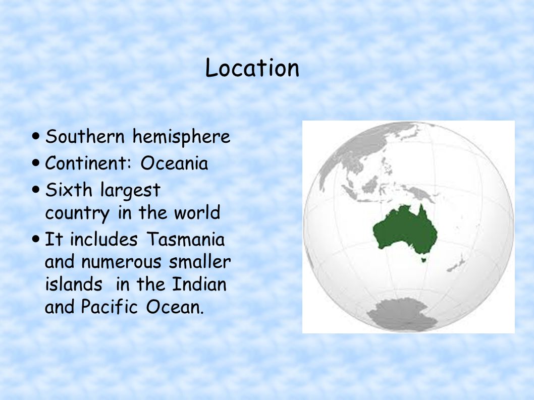 Location Southern hemisphere Continent: Oceania Sixth largest country in the world It includes Tasmania and numerous smaller islands in the Indian and Pacific Ocean.