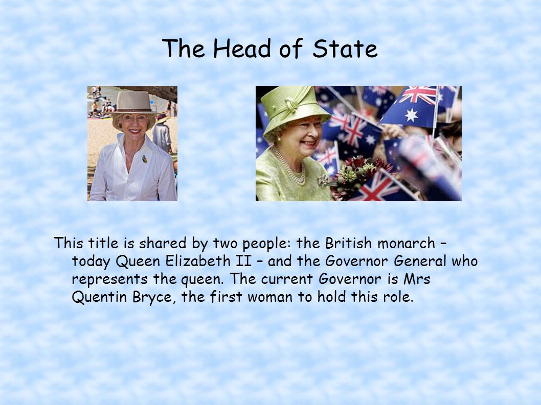The Head of State This title is shared by two people: the British monarch – today Queen Elizabeth II – and the Governor General who represents the queen.