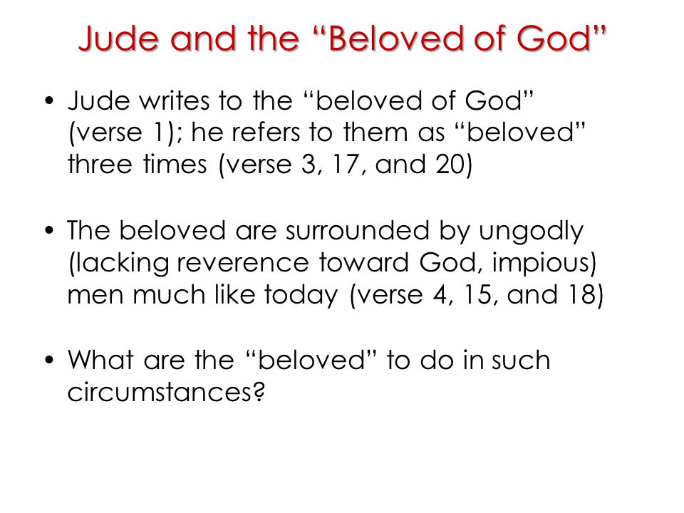 Jude and the Beloved of God Jude writes to the beloved of God (verse 1); he refers to them as beloved three times (verse 3, 17, and 20) The beloved are surrounded by ungodly (lacking reverence toward God, impious) men much like today (verse 4, 15, and 18) What are the beloved to do in such circumstances