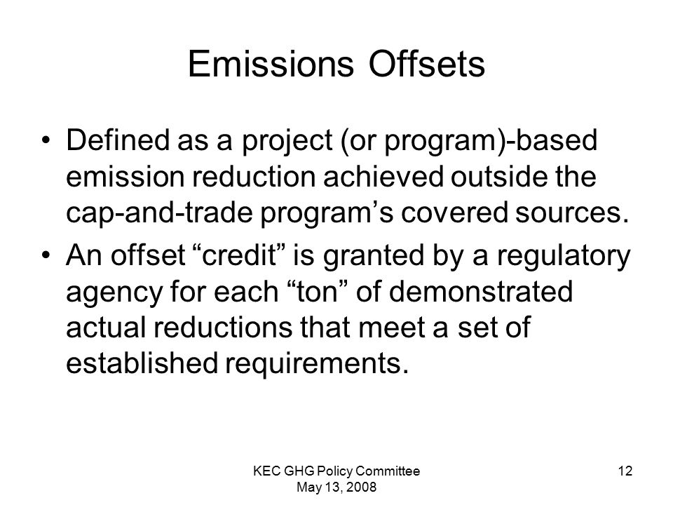 KEC GHG Policy Committee May 13, Emissions Offsets Defined as a project (or program)-based emission reduction achieved outside the cap-and-trade program’s covered sources.
