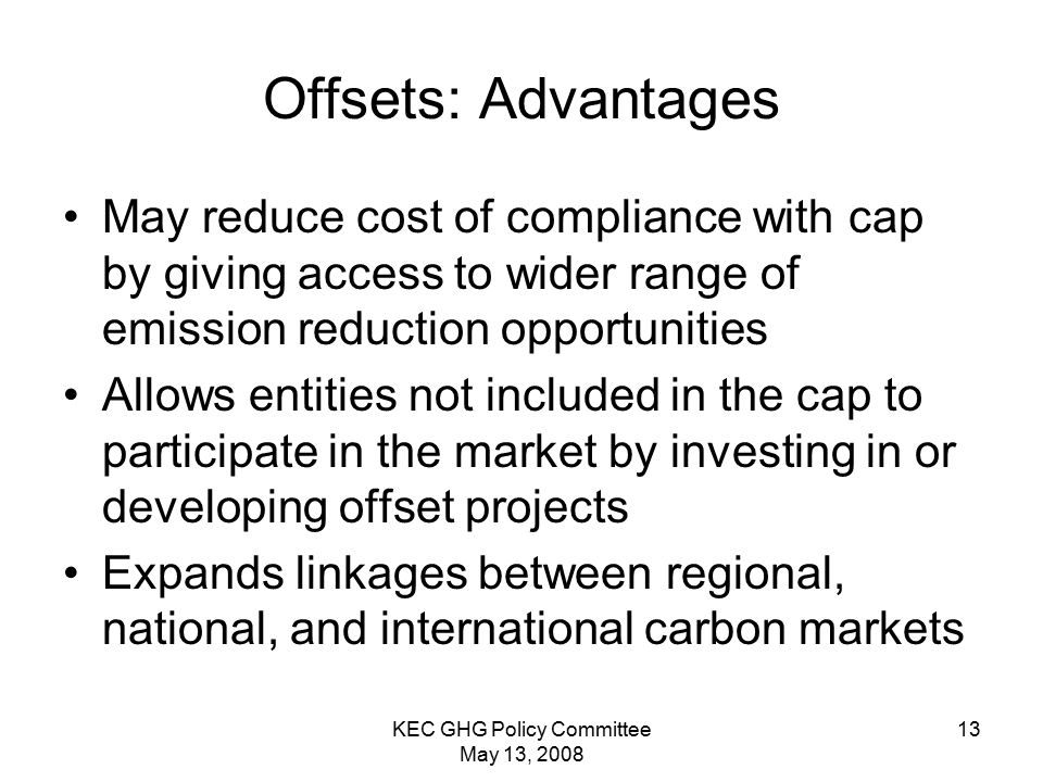 KEC GHG Policy Committee May 13, Offsets: Advantages May reduce cost of compliance with cap by giving access to wider range of emission reduction opportunities Allows entities not included in the cap to participate in the market by investing in or developing offset projects Expands linkages between regional, national, and international carbon markets