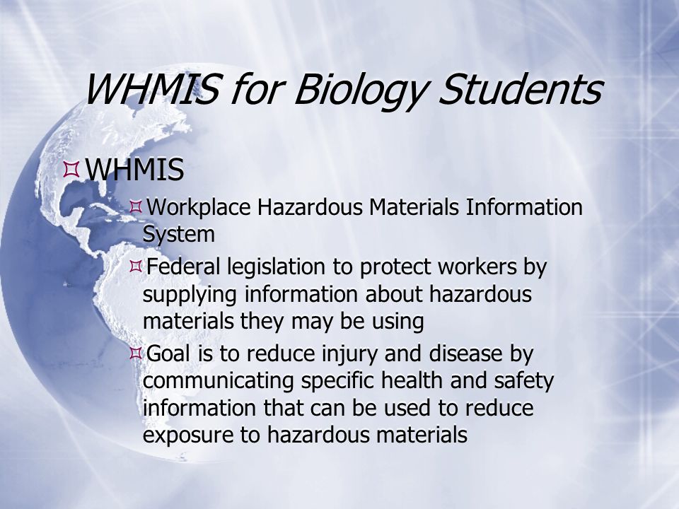 WHMIS for Biology Students  WHMIS  Workplace Hazardous Materials Information System  Federal legislation to protect workers by supplying information about hazardous materials they may be using  Goal is to reduce injury and disease by communicating specific health and safety information that can be used to reduce exposure to hazardous materials  WHMIS  Workplace Hazardous Materials Information System  Federal legislation to protect workers by supplying information about hazardous materials they may be using  Goal is to reduce injury and disease by communicating specific health and safety information that can be used to reduce exposure to hazardous materials