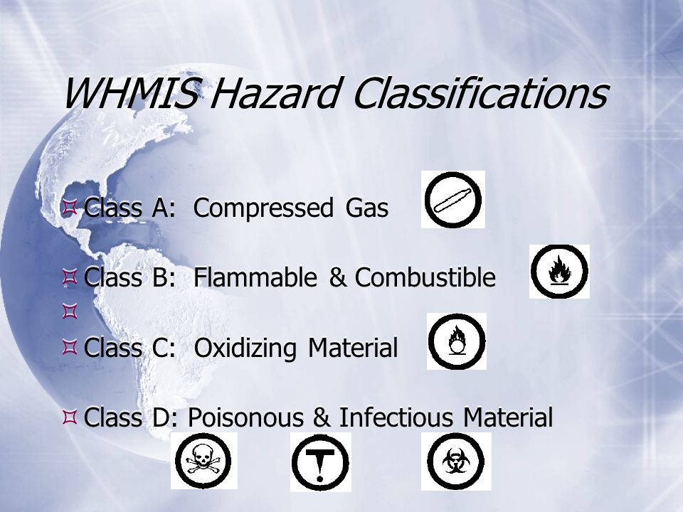 WHMIS Hazard Classifications  Class A: Compressed Gas  Class B: Flammable & Combustible   Class C: Oxidizing Material  Class D: Poisonous & Infectious Material WHMIS Hazard Classifications  Class A: Compressed Gas  Class B: Flammable & Combustible   Class C: Oxidizing Material  Class D: Poisonous & Infectious Material