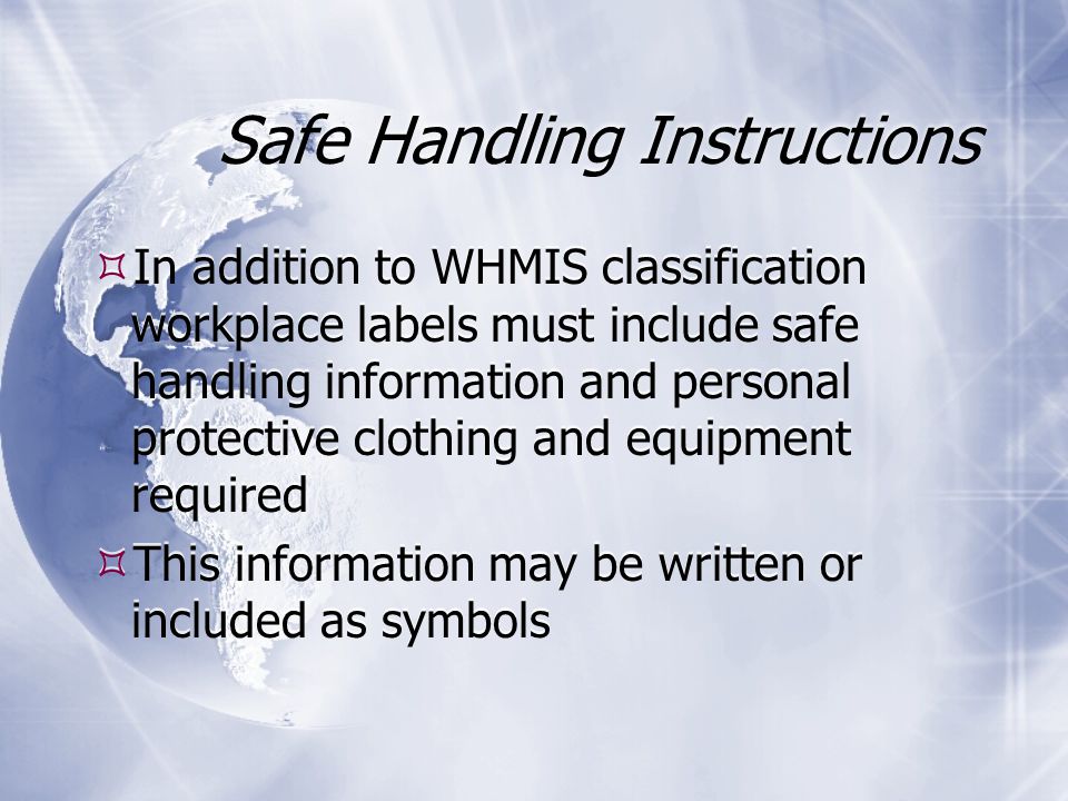 Safe Handling Instructions  In addition to WHMIS classification workplace labels must include safe handling information and personal protective clothing and equipment required  This information may be written or included as symbols  In addition to WHMIS classification workplace labels must include safe handling information and personal protective clothing and equipment required  This information may be written or included as symbols
