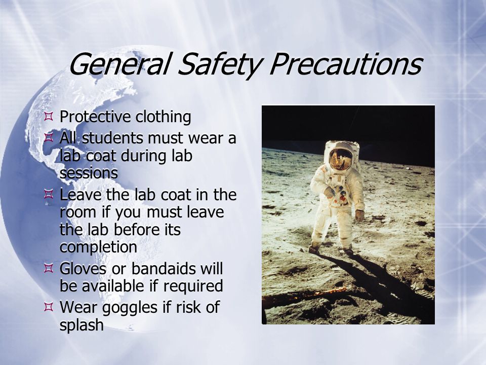 General Safety Precautions  Protective clothing  All students must wear a lab coat during lab sessions  Leave the lab coat in the room if you must leave the lab before its completion  Gloves or bandaids will be available if required  Wear goggles if risk of splash  Protective clothing  All students must wear a lab coat during lab sessions  Leave the lab coat in the room if you must leave the lab before its completion  Gloves or bandaids will be available if required  Wear goggles if risk of splash