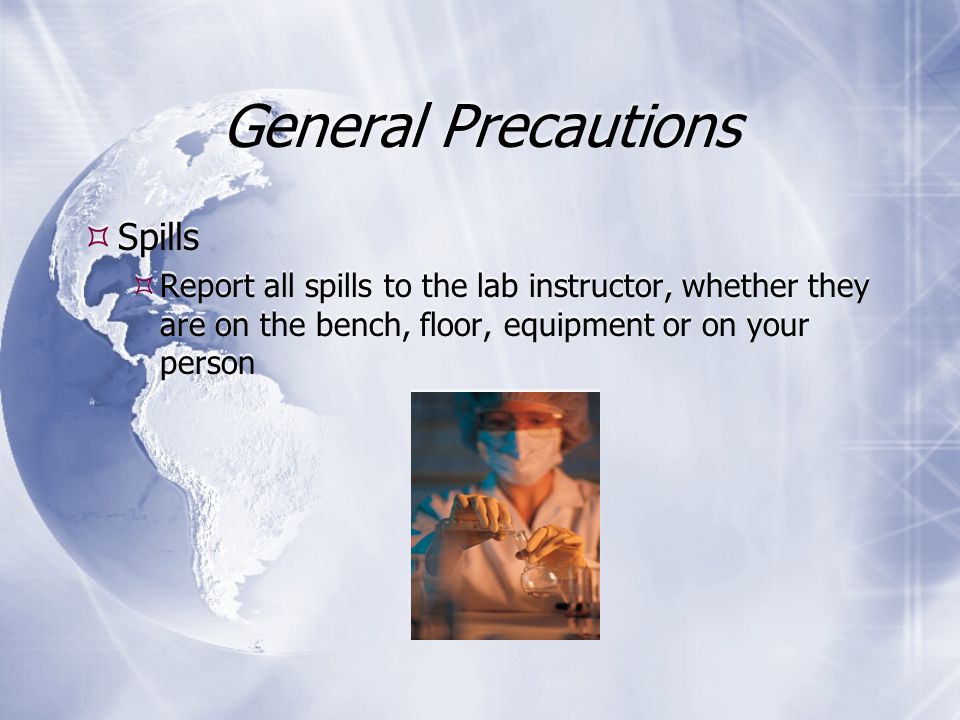 General Precautions  Spills  Report all spills to the lab instructor, whether they are on the bench, floor, equipment or on your person  Spills  Report all spills to the lab instructor, whether they are on the bench, floor, equipment or on your person