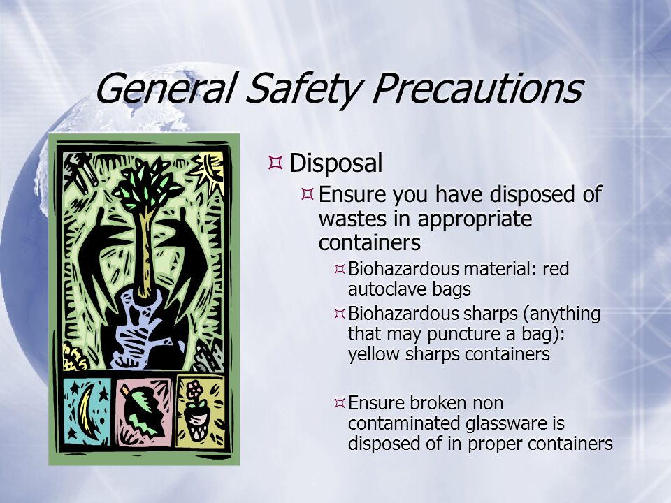General Safety Precautions  Disposal  Ensure you have disposed of wastes in appropriate containers  Biohazardous material: red autoclave bags  Biohazardous sharps (anything that may puncture a bag): yellow sharps containers  Ensure broken non contaminated glassware is disposed of in proper containers