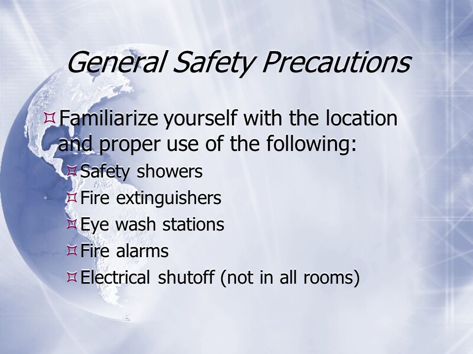 General Safety Precautions  Familiarize yourself with the location and proper use of the following:  Safety showers  Fire extinguishers  Eye wash stations  Fire alarms  Electrical shutoff (not in all rooms)  Familiarize yourself with the location and proper use of the following:  Safety showers  Fire extinguishers  Eye wash stations  Fire alarms  Electrical shutoff (not in all rooms)