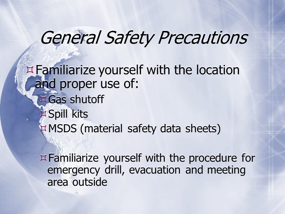 General Safety Precautions  Familiarize yourself with the location and proper use of:  Gas shutoff  Spill kits  MSDS (material safety data sheets)  Familiarize yourself with the procedure for emergency drill, evacuation and meeting area outside  Familiarize yourself with the location and proper use of:  Gas shutoff  Spill kits  MSDS (material safety data sheets)  Familiarize yourself with the procedure for emergency drill, evacuation and meeting area outside