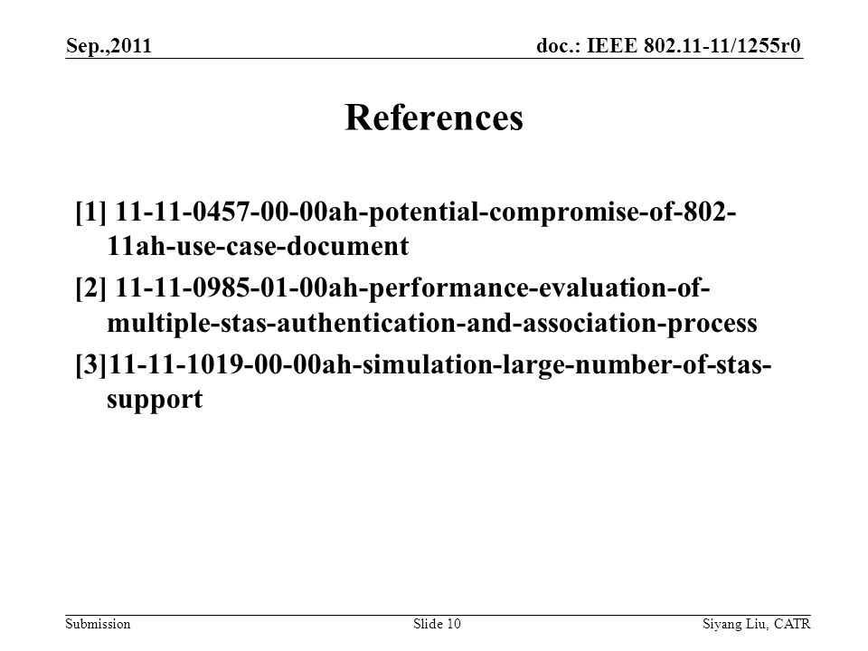 doc.: IEEE /1255r0 Submission Sep.,2011 Siyang Liu, CATRSlide 10 [1] ah-potential-compromise-of ah-use-case-document [2] ah-performance-evaluation-of- multiple-stas-authentication-and-association-process [3] ah-simulation-large-number-of-stas- support References