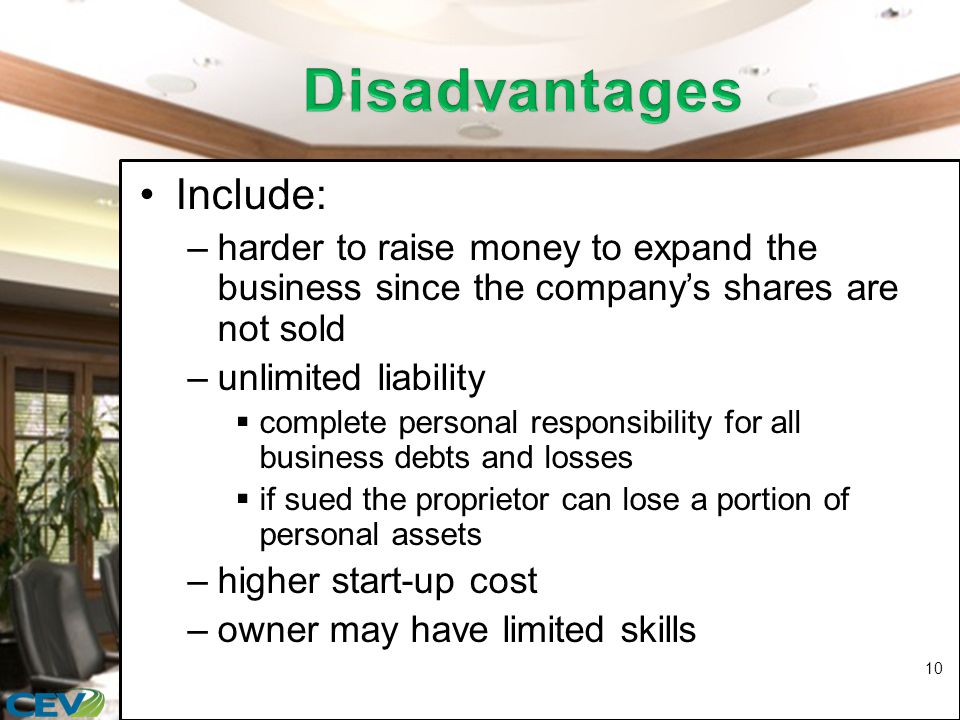Include: –harder to raise money to expand the business since the company’s shares are not sold –unlimited liability  complete personal responsibility for all business debts and losses  if sued the proprietor can lose a portion of personal assets –higher start-up cost –owner may have limited skills 10