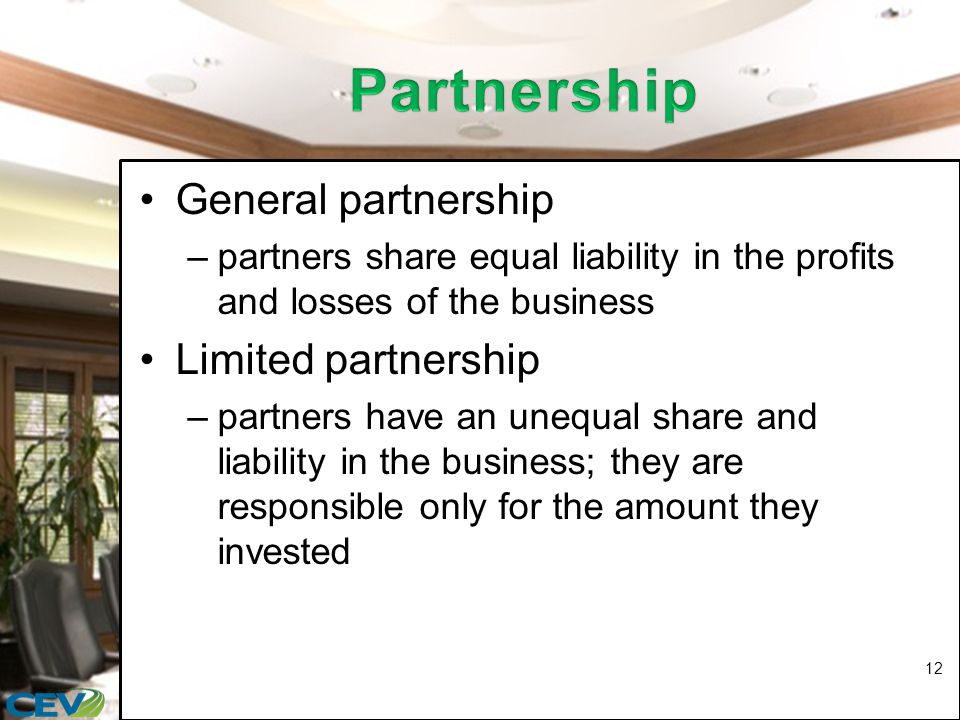 General partnership –partners share equal liability in the profits and losses of the business Limited partnership –partners have an unequal share and liability in the business; they are responsible only for the amount they invested 12