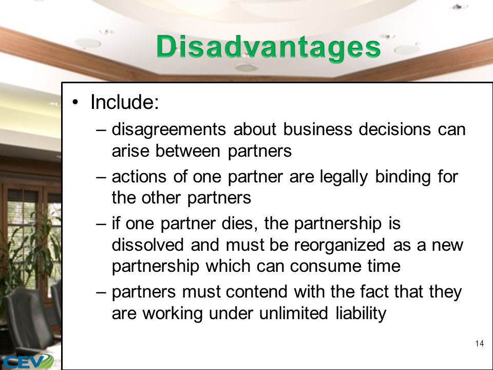 Include: –disagreements about business decisions can arise between partners –actions of one partner are legally binding for the other partners –if one partner dies, the partnership is dissolved and must be reorganized as a new partnership which can consume time –partners must contend with the fact that they are working under unlimited liability 14