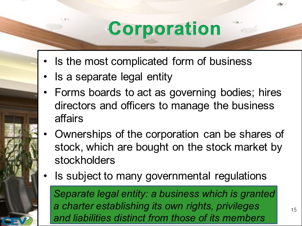 Is the most complicated form of business Is a separate legal entity Forms boards to act as governing bodies; hires directors and officers to manage the business affairs Ownerships of the corporation can be shares of stock, which are bought on the stock market by stockholders Is subject to many governmental regulations 15 Separate legal entity: a business which is granted a charter establishing its own rights, privileges and liabilities distinct from those of its members