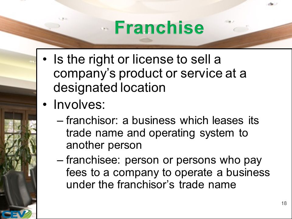 Is the right or license to sell a company’s product or service at a designated location Involves: –franchisor: a business which leases its trade name and operating system to another person –franchisee: person or persons who pay fees to a company to operate a business under the franchisor’s trade name 18